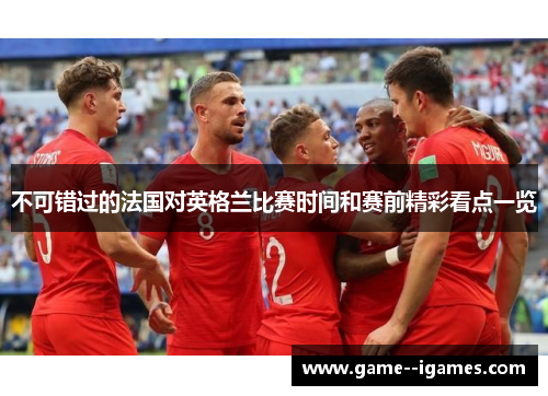 不可错过的法国对英格兰比赛时间和赛前精彩看点一览