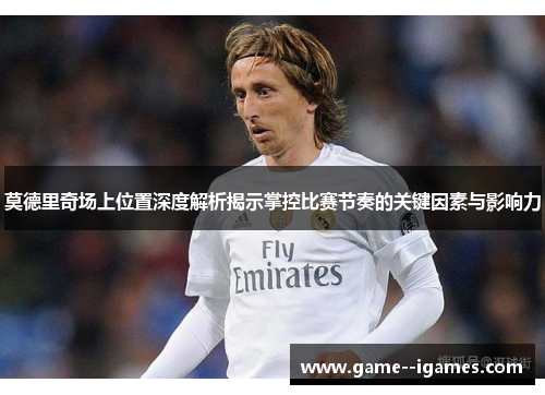 莫德里奇场上位置深度解析揭示掌控比赛节奏的关键因素与影响力 莫德里奇场上位置深度解析揭示掌控比赛节奏的关键因素与影响力
