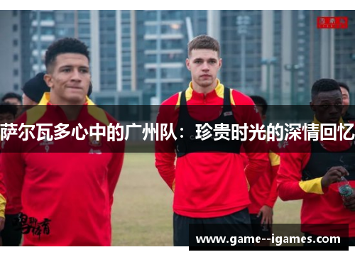 萨尔瓦多心中的广州队:珍贵时光的深情回忆 萨尔瓦多心中的广州队:珍贵时光的深情回忆