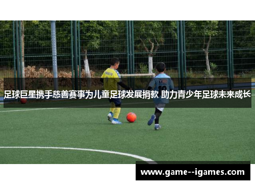 足球巨星携手慈善赛事为儿童足球发展捐款 助力青少年足球未来成长