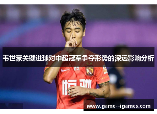 韦世豪关键进球对中超冠军争夺形势的深远影响分析 韦世豪关键进球对中超冠军争夺形势的深远影响分析