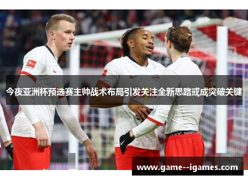 今夜亚洲杯预选赛主帅战术布局引发关注全新思路或成突破关键 今夜亚洲杯预选赛主帅战术布局引发关注全新思路或成突破关键