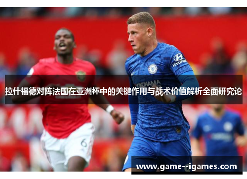 拉什福德对阵法国在亚洲杯中的关键作用与战术价值解析全面研究论 拉什福德对阵法国在亚洲杯中的关键作用与战术价值解析全面研究论