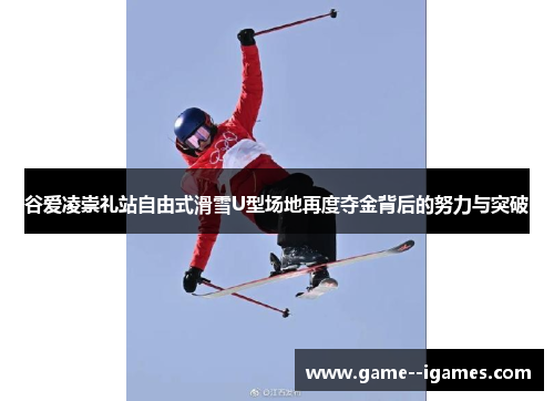 谷爱凌崇礼站自由式滑雪U型场地再度夺金背后的努力与突破 谷爱凌崇礼站自由式滑雪U型场地再度夺金背后的努力与突破