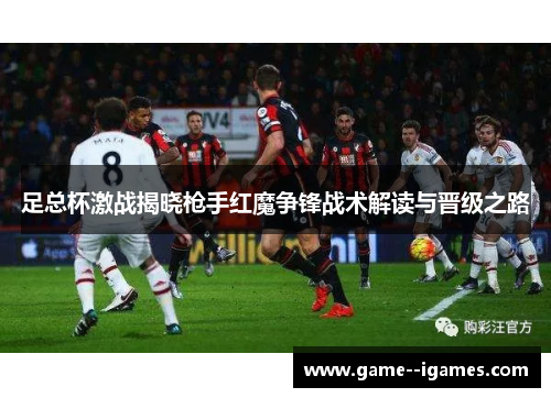 足总杯激战揭晓枪手红魔争锋战术解读与晋级之路