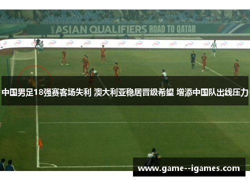 中国男足18强赛客场失利 澳大利亚稳居晋级希望 增添中国队出线压力 中国男足18强赛客场失利 澳大利亚稳居晋级希望 增添中国队出线压力