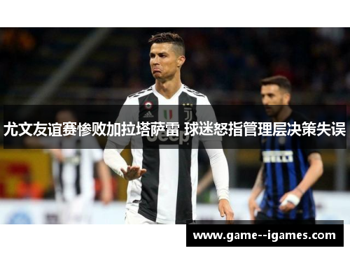 尤文友谊赛惨败加拉塔萨雷 球迷怒指管理层决策失误