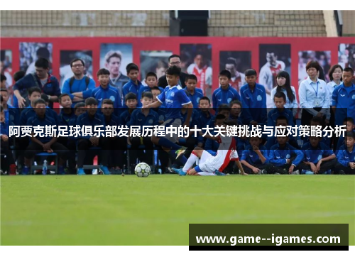 阿贾克斯足球俱乐部发展历程中的十大关键挑战与应对策略分析 阿贾克斯足球俱乐部发展历程中的十大关键挑战与应对策略分析