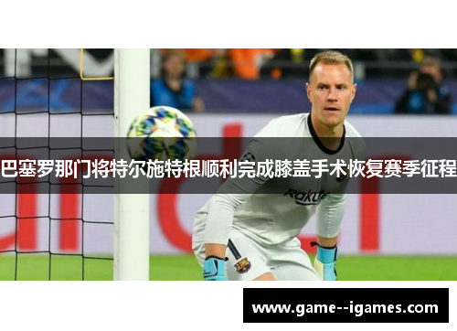 巴塞罗那门将特尔施特根顺利完成膝盖手术恢复赛季征程 巴塞罗那门将特尔施特根顺利完成膝盖手术恢复赛季征程
